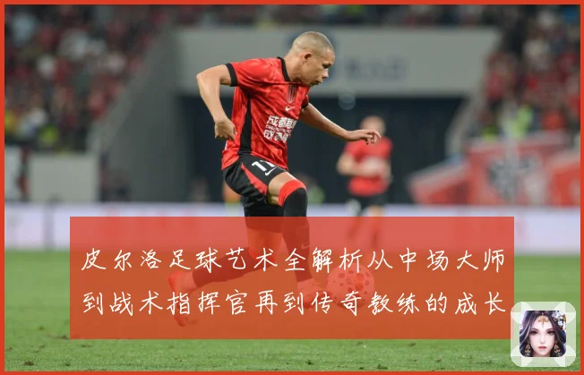 皮尔洛足球艺术全解析从中场大师到战术指挥官再到传奇教练的成长之路：最新赛事动态与深度分析