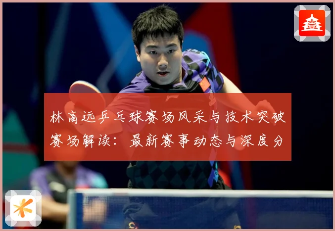 林高远乒乓球赛场风采与技术突破赛场解读：最新赛事动态与深度分析
