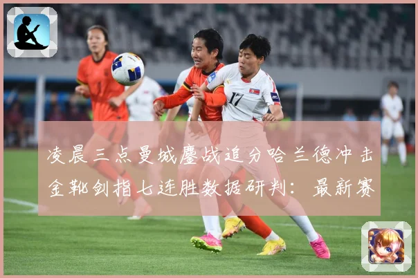 凌晨三点曼城鏖战追分哈兰德冲击金靴剑指七连胜数据研判：最新赛事动态与深度分析