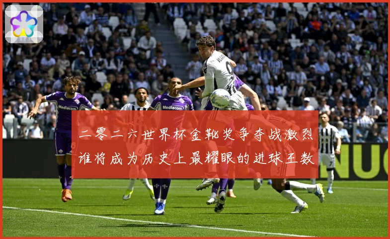 二零二六世界杯金靴奖争夺战激烈谁将成为历史上最耀眼的进球王数据研判：最新赛事动态与深度分析