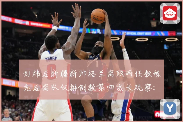 刘炜后新疆新帅格兰离职两任教练先后离队仅排倒数第四成长观察：最新赛事动态与深度分析