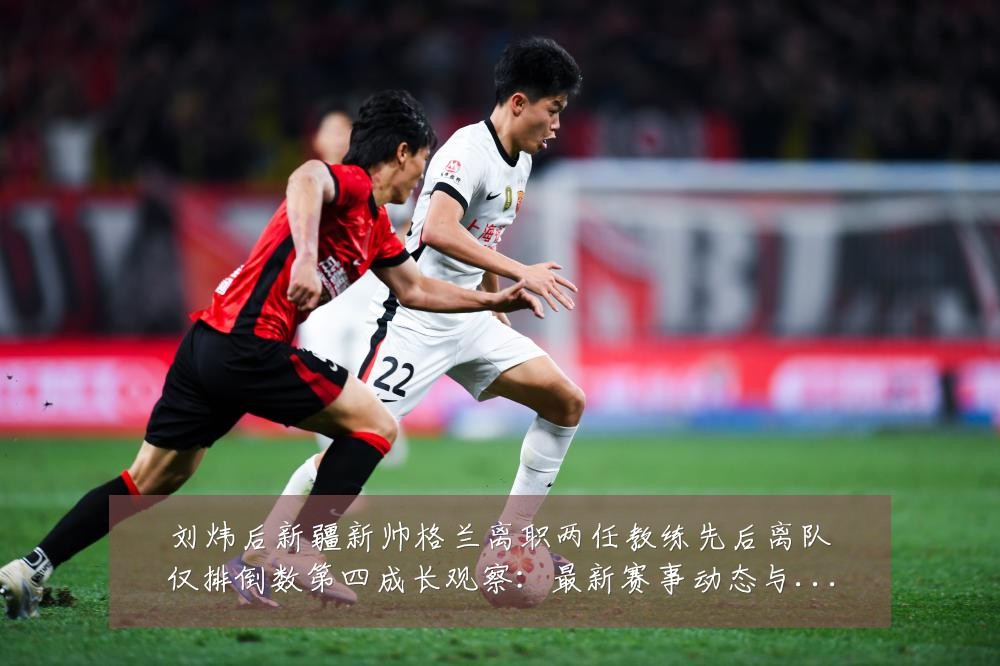 刘炜后新疆新帅格兰离职两任教练先后离队仅排倒数第四成长观察:最新赛事动态与深度分析